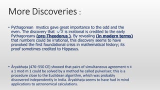 More Discoveries :
• Pythagorean mystics gave great importance to the odd and the
even. The discovery that is irrational is credited to the early
Pythagoreans (pre-Theodorus ). By revealing (in modern terms)
that numbers could be irrational, this discovery seems to have
provoked the first foundational crisis in mathematical history; its
proof sometimes credited to Hippasus.
• Āryabhaṭa (476–550 CE) showed that pairs of simultaneous agreement n ≡
a 1 mod m 1 could be solved by a method he called pulveriser; this is a
procedure close to the Euclidean algorithm, which was probably
discovered independently in India. Āryabhaṭa seems to have had in mind
applications to astronomical calculations.
 