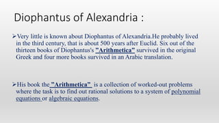 Diophantus of Alexandria :
Very little is known about Diophantus of Alexandria.He probably lived
in the third century, that is about 500 years after Euclid. Six out of the
thirteen books of Diophantus's ”Arithmetica” survived in the original
Greek and four more books survived in an Arabic translation.
His book the ”Arithmetica” is a collection of worked-out problems
where the task is to find out rational solutions to a system of polynomial
equations or algebraic equations.
 