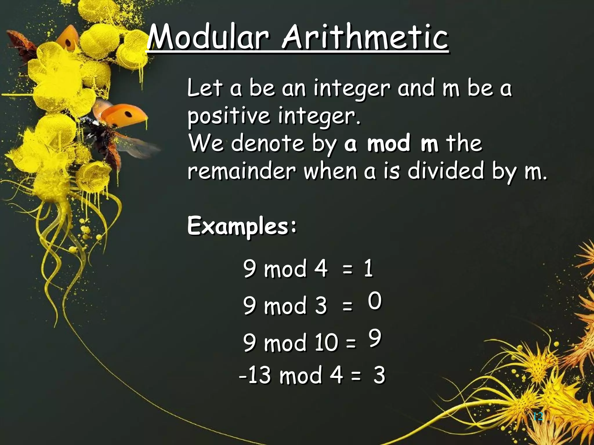 Modular ArithmeticModular Arithmetic
Let a be an integer and m be aLet a be an integer and m be a
positive integer.positive integer.
We denote byWe denote by a mod ma mod m thethe
remainder when a is divided by m.remainder when a is divided by m.
Examples:Examples:
12
9 mod 4 =9 mod 4 = 11
9 mod 3 =9 mod 3 = 00
9 mod 10 =9 mod 10 = 99
-13 mod 4 =-13 mod 4 = 33
 