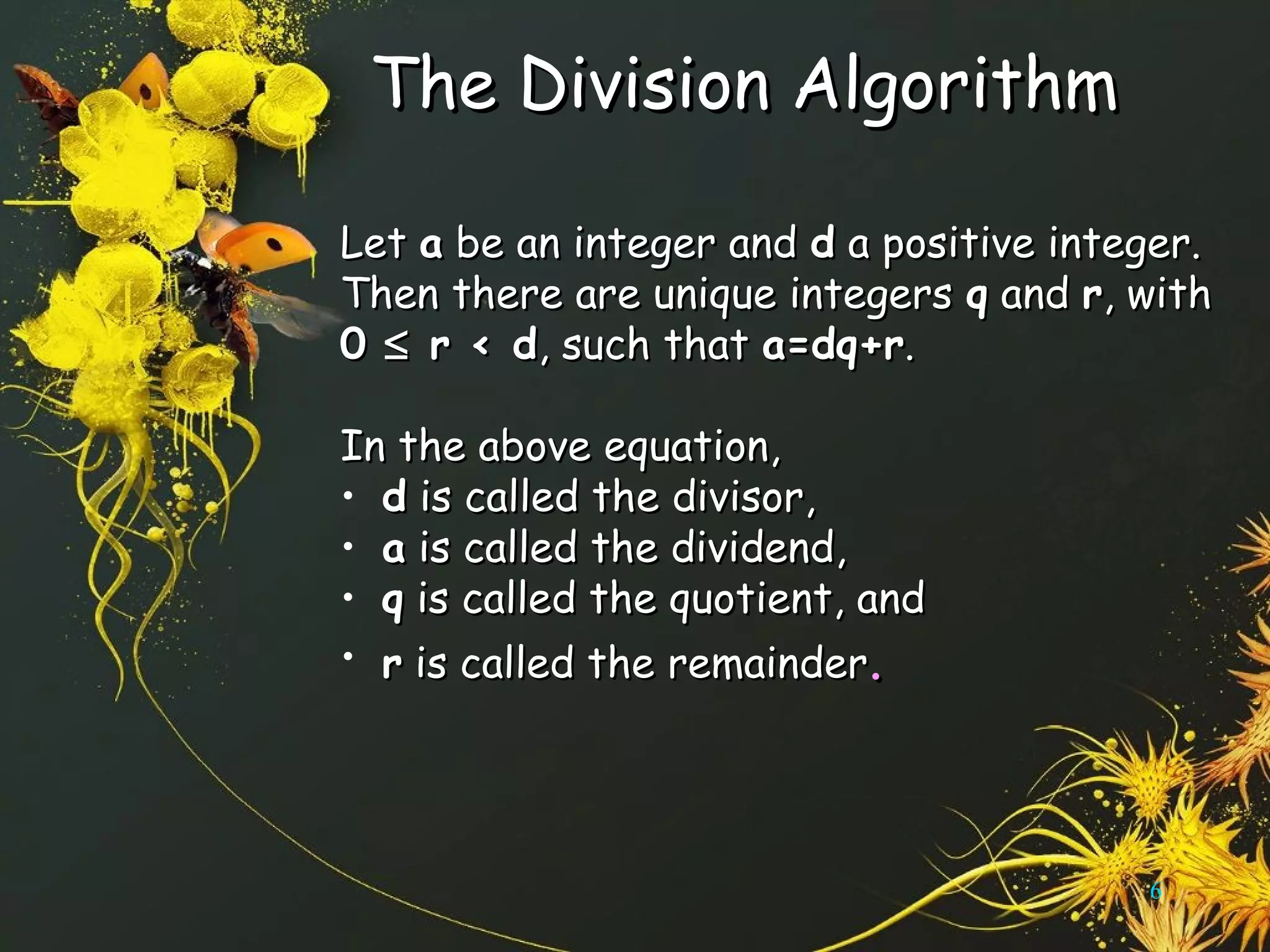 The Division AlgorithmThe Division Algorithm
LetLet aa be an integer andbe an integer and dd a positive integer.a positive integer.
Then there are unique integersThen there are unique integers qq andand rr, with, with
00 ≤≤ r < dr < d, such that, such that a=dq+ra=dq+r..
In the above equation,In the above equation,
• dd is called the divisor,is called the divisor,
• aa is called the dividend,is called the dividend,
• qq is called the quotient, andis called the quotient, and
• rr is called the remainderis called the remainder..
6
 