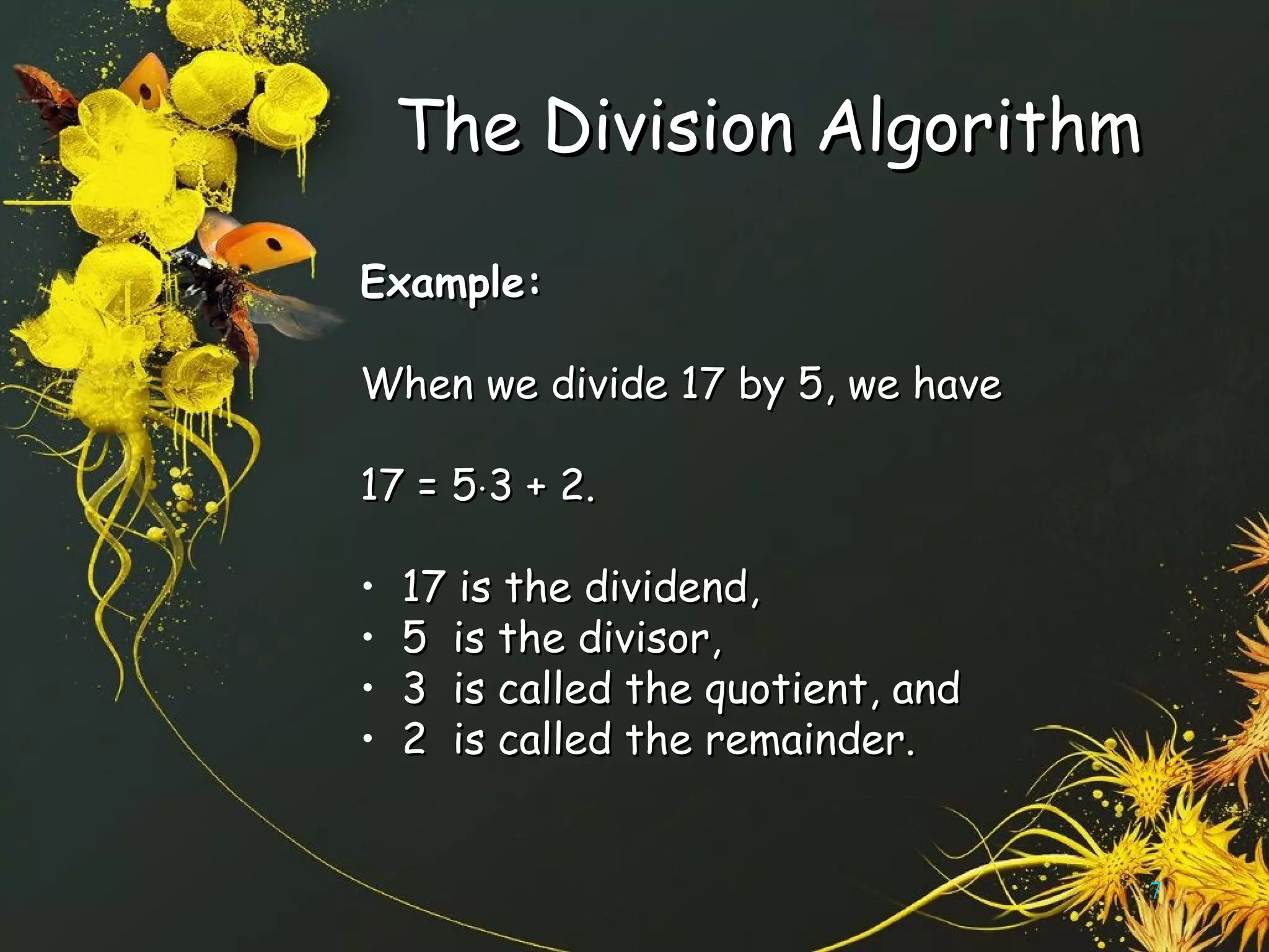 The Division AlgorithmThe Division Algorithm
Example:Example:
When we divide 17 by 5, we haveWhen we divide 17 by 5, we have
17 = 517 = 5⋅⋅3 + 2.3 + 2.
• 17 is the dividend,17 is the dividend,
• 5 is the divisor,5 is the divisor,
• 3 is called the quotient, and3 is called the quotient, and
• 2 is called the remainder.2 is called the remainder.
7
 