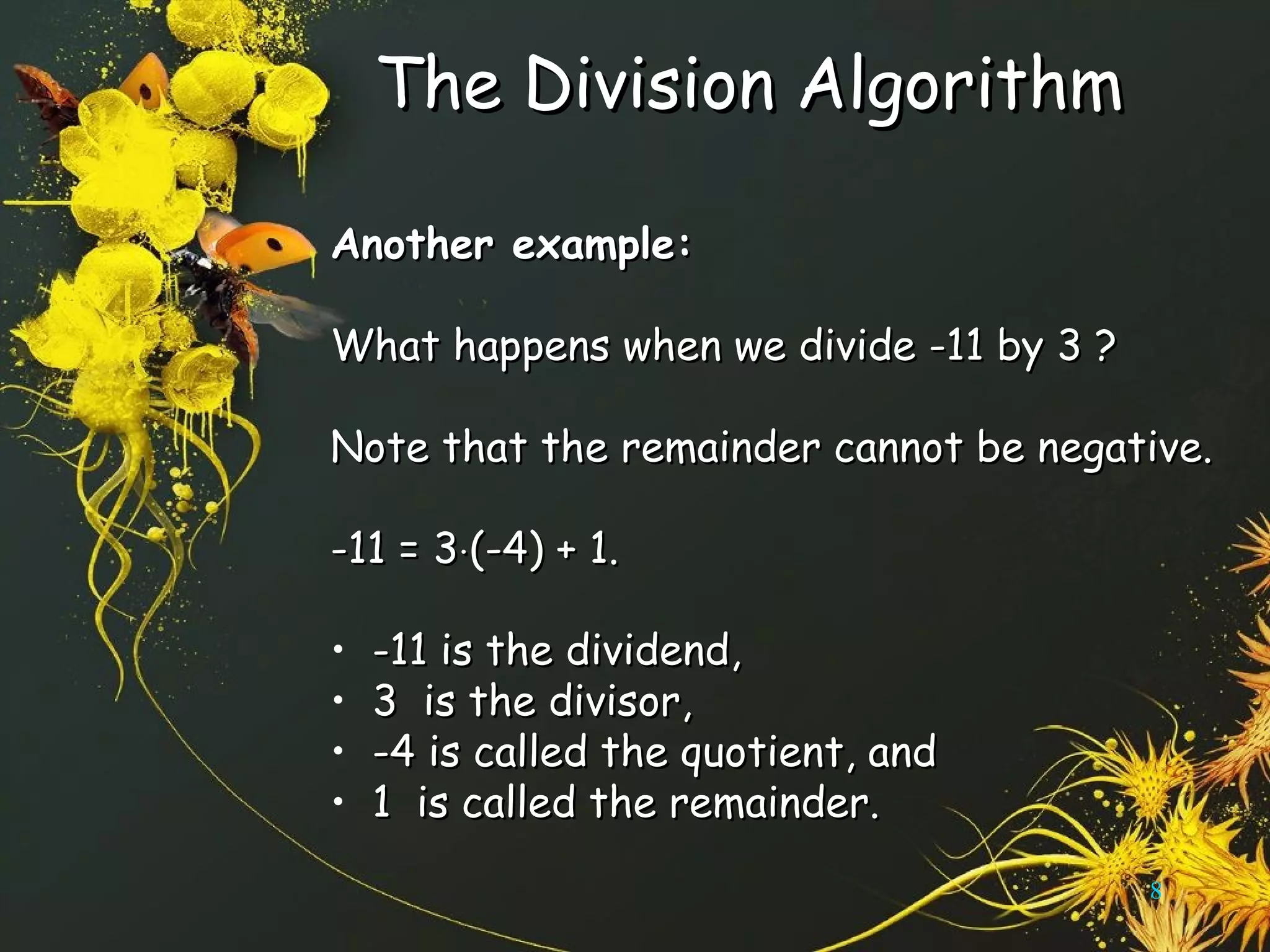 The Division AlgorithmThe Division Algorithm
Another example:Another example:
What happens when we divide -11 by 3 ?What happens when we divide -11 by 3 ?
Note that the remainder cannot be negative.Note that the remainder cannot be negative.
-11 = 3-11 = 3⋅⋅(-4) + 1.(-4) + 1.
• -11 is the dividend,-11 is the dividend,
• 3 is the divisor,3 is the divisor,
• -4 is called the quotient, and-4 is called the quotient, and
• 1 is called the remainder.1 is called the remainder.
8
 