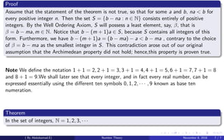 Proof
Assume that the statement of the theorem is not true, so that for some a and b, na < b for
every positive integer n. Then the set S = {b − na : n ∈ N} consists entirely of positive
integers. By the Well Ordering Axiom, S will possess a least element, say, β, that is
β = b − ma, m ∈ N. Notice that b − (m + 1)a ∈ S, because S contains all integers of this
form. Furthermore, we have b − (m + 1)a = (b − ma) − a < b − ma , contrary to the choice
of β = b − ma as the smallest integer in S. This contradiction arose out of our original
assumption that the Archimedean property did not hold; hence,this property is proven true.
Note We deﬁne the notation 1 + 1 = 2, 2 + 1 = 3, 3 + 1 = 4, 4 + 1 = 5, 6 + 1 = 7, 7 + 1 = 8
and 8 + 1 = 9.We shall later see that every integer, and in fact every real number, can be
expressed essentially using the diﬀerent ten symbols 0, 1, 2, · · · , 9 known as base ten
numeration.
Theorem
In the set of integers, N = 1, 2, 3, · · ·
( By Abdulsamad.E) Number Theory November 8, 2018 7 / 7
 
