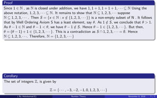 Proof
Since 1 ∈ N , as N is closed under addition, we have 1, 1 + 1, 1 + 1 + 1, · · · ⊆ N Using the
above notation, 1, 2, 3, · · · ⊆ N. It remains to show that N ⊆ 1, 2, 3, · · · suppose
N ⊆ 1, 2, 3, · · · . Then S = {x ∈ N : x /∈ {1, 2, 3, · · · }} is a non-empty subset of N . It follows
that by Well Ordering Axiom S has a least element, say θ. As 1 /∈ S, we conclude that θ > 1.
As θ − 1 ∈ N and θ − 1 < θ, we have θ − 1 /∈ S. Hence θ − 1 ∈ {1, 2, 3, · · · }. But then,
θ = (θ − 1) + 1 ∈ {1, 2, 3, · · · }. This is a contradiction as S ∩ 1, 2, 3, · · · = ∅. Hence
N ⊆ 1, 2, 3, · · ·. Therefore, N = {1, 2, 3, · · · }
Corollary
The set of integers Z, is given by
Z = {· · · , −3, −2, −1, 0, 1, 2, 3, · · · }
( By Abdulsamad.E) Number Theory November 8, 2018 7 / 7
 