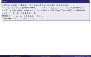 Proof
we know that N = {1, 2, 3, · · · } ⊆ Z and 0 ∈ Z, since (Z, +) is a group,
· · · , −3, −2, −1 ∈ Z. (why?) Hence, {· · · , −3, −2, −1, 0, 1, 2, 3, · · · } ⊆ Z. Conversely, if
x ∈ Z, by order axiom ,either x ∈ N or−x ∈ N or x = N. Using Theorem(7), it follows that
x ∈ {· · · , −3, −2, −1, 0, 1, 2, 3, · · · }.
Hence, {· · · , −3, −2, −1, 0, 1, 2, 3, · · · } ⊂ Z.
Therefore, Z = {· · · , −3, −2, −1, 0, 1, 2, 3, · · · }
( By Abdulsamad.E) Number Theory November 8, 2018 7 / 7
 