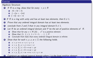 Exercise
Algebraic Structure
1 If R is a ring, show that for every r, s ∈ R
1 r0 = 0r = 0.
2 (−r)s = −(rs)
3 (−r)(−s) = rs
2 If R is a ring with unity and has at least two elements, then 0 = 1.
3 Prove that any ordered integral domain has at least two elements.
4 conclude from 2 and 3 that in any integral domain 0 = 1.
5 Let R be an ordered integral domain and P be the set of positive elements of R.
1 Show that for any x ∈ R{0} , x2
is a positive element.
2 Show that {1, 1 + 1, 1 + 1 + 1, . . . } ⊆ P.
3 Conclude from 5(b) that every ordered integral domain is inﬁnite.
6 Show that for each x, y, z, w ∈ Z the following holds.
1 x > y ⇐⇒ x + z > y + z
2 x > y y > z =⇒x > z
3 x > y z > 0 =⇒xz > yz
4 x > y z < 0 =⇒xz < yz
5 x > y z > w =⇒x + z > y + w
7 Construct an ordered integral domain where 1 is the least positive element.( By Abdulsamad.E) Number Theory November 8, 2018 7 / 7
 