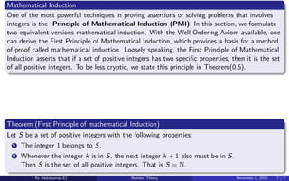 Mathematical Induction
One of the most powerful techniques in proving assertions or solving problems that involves
integers is the Principle of Mathematical Induction (PMI). In this section, we formulate
two equivalent versions mathematical induction. With the Well Ordering Axiom available, one
can derive the First Principle of Mathematical Induction, which provides a basis for a method
of proof called mathematical induction. Loosely speaking, the First Principle of Mathematical
Induction asserts that if a set of positive integers has two speciﬁc properties, then it is the set
of all positive integers. To be less cryptic, we state this principle in Theorem(0.5).
Theorem (First Principle of mathematical Induction)
Let S be a set of positive integers with the following properties:
1 The integer 1 belongs to S.
2 Whenever the integer k is in S, the next integer k + 1 also must be in S.
Then S is the set of all positive integers. That is S = N.
( By Abdulsamad.E) Number Theory November 8, 2018 7 / 7
 