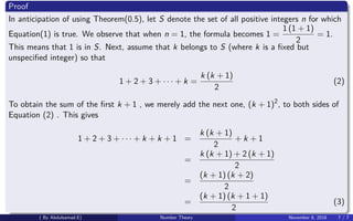 Proof
In anticipation of using Theorem(0.5), let S denote the set of all positive integers n for which
Equation(1) is true. We observe that when n = 1, the formula becomes 1 =
1 (1 + 1)
2
= 1.
This means that 1 is in S. Next, assume that k belongs to S (where k is a ﬁxed but
unspeciﬁed integer) so that
1 + 2 + 3 + · · · + k =
k (k + 1)
2
(2)
To obtain the sum of the ﬁrst k + 1 , we merely add the next one, (k + 1)2
, to both sides of
Equation (2) . This gives
1 + 2 + 3 + · · · + k + k + 1 =
k (k + 1)
2
+ k + 1
=
k (k + 1) + 2 (k + 1)
2
=
(k + 1) (k + 2)
2
=
(k + 1) (k + 1 + 1)
2
(3)
( By Abdulsamad.E) Number Theory November 8, 2018 7 / 7
 