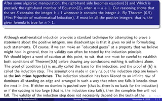After some algebraic manipulation, the right-hand side becomes equation(3) and Which is
precisely the right-hand member of Equation(2), when n = k + 1. Our reasoning shows that
the set S contains the integer k + 1 whenever it contains the integer k. By Theorem (0.5)
(First Principle of mathematical Induction), S must be all the positive integers; that is, the
given formula is true for n ≥ 1.
Although mathematical induction provides a standard technique for attempting to prove a
statement about the positive integers, one disadvantage is that it gives no aid in formulating
such statements. Of course, if we can make an ”educated guess” at a property that we believe
might hold in general, then its validity can often be tested by the induction principle.
We should inject a word of caution at this point, to wit, that one must be careful to establish
both conditions of Theorem(0.5) before drawing any conclusions; nothing is suﬃcient alone.
The proof of condition (a) is usually called the basis for the induction, and the proof of (b) is
called the induction step. The assumptions made in carrying out the induction step are known
as the induction hypotheses. The induction situation has been likened to an inﬁnite row of
dominoes all standing on edge and arranged in such a way that when one falls it knocks down
the next in line. If either no domino is pushed over (that is, there is no basis for the induction)
or if the spacing is too large (that is, the induction step fails), then the complete line will not
fall. The validity of the induction step does not necessarily depend on the truth of the
( By Abdulsamad.E) Number Theory November 8, 2018 7 / 7
 