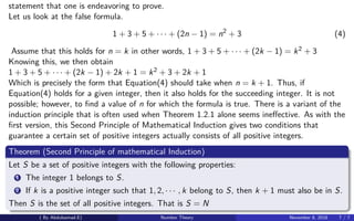 statement that one is endeavoring to prove.
Let us look at the false formula.
1 + 3 + 5 + · · · + (2n − 1) = n2
+ 3 (4)
Assume that this holds for n = k in other words, 1 + 3 + 5 + · · · + (2k − 1) = k2 + 3
Knowing this, we then obtain
1 + 3 + 5 + · · · + (2k − 1) + 2k + 1 = k2 + 3 + 2k + 1
Which is precisely the form that Equation(4) should take when n = k + 1. Thus, if
Equation(4) holds for a given integer, then it also holds for the succeeding integer. It is not
possible; however, to ﬁnd a value of n for which the formula is true. There is a variant of the
induction principle that is often used when Theorem 1.2.1 alone seems ineﬀective. As with the
ﬁrst version, this Second Principle of Mathematical Induction gives two conditions that
guarantee a certain set of positive integers actually consists of all positive integers.
Theorem (Second Principle of mathematical Induction)
Let S be a set of positive integers with the following properties:
1 The integer 1 belongs to S.
2 If k is a positive integer such that 1, 2, · · · , k belong to S, then k + 1 must also be in S.
Then S is the set of all positive integers. That is S = N
( By Abdulsamad.E) Number Theory November 8, 2018 7 / 7
 
