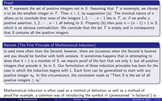 Proof
let T represent the set of positive integers not in S. Assuming that T is nonempty, we choose
n to be the smallest integer in T. Then n > 1, by supposition (a). The minimal nature of n
allows us to conclude that none of the integers 1, 2, · · · , n − 1 lies in T, or, if we prefer a
positive assertion, 1, 2, · · · , n − 1 all belong to S. Property (b) then puts n = (n − 1) + 1 in S,
which is an obvious contradiction. We conclude that the set T is empty and in consequence
that S contains all the positive integers.
Remark (The First Principle of Mathematical Induction)
is used more often than the Second; however, there are occasions when the Second is favored
and you should be familiar with both versions. It sometimes happens that in attempting to
show that k + 1 is a member of S, we require proof of the fact that not only k, but all positive
integers that precede k, lie in S. Our formulation of these induction principles has been for the
case in which the induction begins with 1. Each form can be generalized to start with any
positive integer n0. In this circumstance, the conclusion reads as “Then S is the set of all
positive integers ≥ n0”.
Mathematical induction is often used as a method of deﬁnition as well as a method of
proof.For example, a common way of introducing the symbol n! (pronounced “n factorial”) is
( By Abdulsamad.E) Number Theory November 8, 2018 7 / 7
 