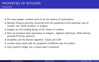 PROPERTIES OF INTEGERS
Introduction
For many people, numbers seem to be the essence of mathematics.
Number theory,is primarily concerned with the properties of one particular type of
number, the ’whole numbers’ or integers.
Integers are the building blocks of the theory of numbers
Here we introduce basic operations on integers , algebraic deﬁnitions, Well ordering
principle Proof by induction
divisibility and the division algorithm. (Gcd) and LCM
number theory deals with the properties of diﬀerent sets of numbers
every positive integer has a unique base b expansion.
( By Abdulsamad.E) Number Theory November 8, 2018 1 / 7
 