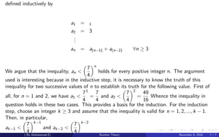 deﬁned inductively by
a1 = 1
a2 = 3
...
an = a(n−1) + a(n−2) ∀n ≥ 3
We argue that the inequality, an <
7
4
n
holds for every positive integer n. The argument
used is interesting because in the inductive step, it is necessary to know the truth of this
inequality for two successive values of n to establish its truth for the following value. First of
all, for n = 1 and 2, we have a1 <
7
4
1
=
7
4
and a2 <
7
4
2
=
49
16
Whence the inequality in
question holds in these two cases. This provides a basis for the induction. For the induction
step, choose an integer k ≥ 3 and assume that the inequality is valid for n = 1, 2, ..., k − 1.
Then, in particular,
ak−1 <
7
4
k−1
and ak−2 <
7
4
k−2
( By Abdulsamad.E) Number Theory November 8, 2018 7 / 7
 