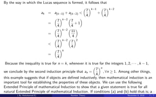By the way in which the Lucas sequence is formed, it follows that
ak = a(k−1) + a(k−2) <
7
4
k−1
+
7
4
k−2
=
7
4
k−2
7
4
+ 1
=
7
4
k−2
11
4
<
7
4
k−2
7
4
2
=
7
4
k
Because the inequality is true for n = k, whenever it is true for the integers 1, 2, · · · , k − 1,
we conclude by the second induction principle that an =
7
4
n
, ∀n ≥ 1. Among other things,
this example suggests that if objects are deﬁned inductively, then mathematical induction is an
important tool for establishing the properties of these objects. We can use the following
Extended Principle of mathematical Induction to show that a given statement is true for all
natural Extended Principle of mathematical Induction. If conditions (a) and (b) hold that is; a
( By Abdulsamad.E) Number Theory November 8, 2018 7 / 7
 