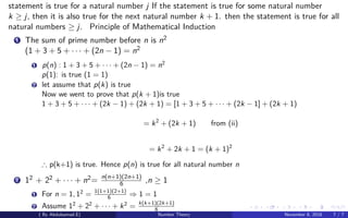 statement is true for a natural number j If the statement is true for some natural number
k ≥ j, then it is also true for the next natural number k + 1. then the statement is true for all
natural numbers ≥ j. Principle of Mathematical Induction
1 The sum of prime number before n is n2
(1 + 3 + 5 + · · · + (2n − 1) = n2
1 p(n) : 1 + 3 + 5 + · · · + (2n − 1) = n2
p(1): is true (1 = 1)
2 let assume that p(k) is true
Now we went to prove that p(k + 1)is true
1 + 3 + 5 + · · · + (2k − 1) + (2k + 1) = [1 + 3 + 5 + · · · + (2k − 1] + (2k + 1)
= k2
+ (2k + 1) from (ii)
= k2
+ 2k + 1 = (k + 1)2
∴ p(k+1) is true. Hence p(n) is true for all natural number n
2 12 + 22 + · · · + n2= n(n+1)(2n+1)
6 ,n ≥ 1
1 For n = 1, 12
= 1(1+1)(2+1)
6 ⇒ 1 = 1
2 Assume 12
+ 22
+ · · · + k2
= k(k+1)(2k+1)
6
( By Abdulsamad.E) Number Theory November 8, 2018 7 / 7
 