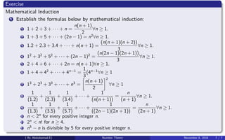 Exercise
Mathematical Induction
1 Establish the formulas below by mathematical induction:
1 1 + 2 + 3 + · · · + n =
n(n + 1)
2
∀n ≥ 1.
2 1 + 3 + 5 + · · · + (2n − 1) = n2
∀n ≥ 1.
3 1.2 + 2.3 + 3.4 + · · · + n(n + 1) =
(n(n + 1)(n + 2))
3
∀n ≥ 1.
4 12
+ 32
+ 52
+ · · · + (2n − 1)2
=
(n(2n − 1)(2n + 1))
3
∀n ≥ 1.
5 2 + 4 + 6 + · · · + 2n = n(n + 1)∀n ≥ 1.
6 1 + 4 + 42
+ · · · + 4n−1
=
1
3
(4n−1
∀n ≥ 1
7 13
+ 23
+ 33
+ · · · + n3
=
n(n + 1)
2
2
∀n ≥ 1
8
1
(1.2)
+
1
(2.3)
+
1
(3.4)
+ · · · +
1
(n(n + 1))
=
n
(n + 1)
∀n ≥ 1.
9
1
(1.3)
+
1
(3.5)
+
1
(5.7)
+ · · · +
1
((2n − 1)(2n + 1))
=
n
(2n + 1)
∀n ≥ 1.
10 n < 2n
for every positive integer n.
11 2n
< n! for n ≥ 4.
12 n5
− n is divisible by 5 for every positive integer n.
( By Abdulsamad.E) Number Theory November 8, 2018 7 / 7
 