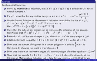 Exercise
Mathematical Induction
1 Prove, by Mathematical Induction, that n(n + 1)(n + 2)(n + 3) is divisible by 24, for all
natural numbers n.
2 If r = 1, show that for any positive integer n, a + ar + ar2 + · · · + arn =
ar(n+1)−1
r − 1
.
3 Use the Second Principle of Mathematical Induction to establish that for all n ≥ 1,
an−1 = (a − 1)(a(n−1) + a(n−2) + a(n−3) + · · · + a + 1)
Hint: a(n+1) − 1 = (a + 1)(an−1) − a(a(n−1)−1)]
4 Prove that the cube of any integer can be written as the diﬀerence of two squares.
Hint:Notice that n3 = (13 + 23 + · · · + n3) − (13 + 23 + · · · + (n − 1)3]
5 Prove that n! > n2 for every integer n ≥ 4, whereas n! > n3 for every integer n ≥ 6.
6 Establish Bernoulli inequality: If 1 + a > 0, then (1 + a)n ≥ 1 + na for all n ≥ 1.
7 Show that the number of diagonals in a convex polygon of n sides is
1
2
n(n − 3).
Hint:Begin by showing the result is true when n = 4
8 Show that the sum of the interior angles of a convex polygon of n sides equals (n − 2)1800
9 Show that the formula 2 + 4 + 6 + · · · + 2n = n2 + n + 2 obeys Condition (b) of the
Principle of Mathematical Induction but is false for any choice of n ∈ N.What do you
( By Abdulsamad.E) Number Theory November 8, 2018 7 / 7
 