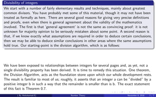 Divisibility of integers
We start with a number of fairly elementary results and techniques, mainly about greatest
common divisors. You have probably met some of this material, though it may not have been
treated as formally as here. There are several good reasons for giving very precise deﬁnitions
and proofs, even when there is general agreement about the validity of the mathematics
involved. The ﬁrst is that ’general agreement’ is not the same as convincing proof: it is not
unknown for majority opinion to be seriously mistaken about some point. A second reason is
that, if we know exactly what assumptions are required in order to deduce certain conclusions,
then we may be able to deduce similar conclusions in other areas where the same assumptions
hold true. Our starting-point is the division algorithm, which is as follows:
We have been exposed to relationships between integers for several pages and, as yet, not a
single divisibility property has been derived. It is time to remedy this situation. One theorem,
the Division Algorithm, acts as the foundation stone upon which our whole development rests.
The result is familiar to most of us; roughly, it asserts that an integer a can be ”divided” by a
positive integer b in such a way that the remainder is smaller than is b. The exact statement
of this fact is Theorem 0.7.
( By Abdulsamad.E) Number Theory November 8, 2018 7 / 7
 