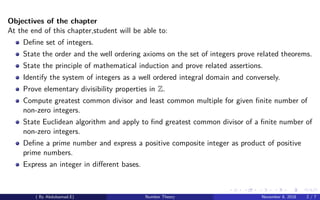 Objectives of the chapter
At the end of this chapter,student will be able to:
Deﬁne set of integers.
State the order and the well ordering axioms on the set of integers prove related theorems.
State the principle of mathematical induction and prove related assertions.
Identify the system of integers as a well ordered integral domain and conversely.
Prove elementary divisibility properties in Z.
Compute greatest common divisor and least common multiple for given ﬁnite number of
non-zero integers.
State Euclidean algorithm and apply to ﬁnd greatest common divisor of a ﬁnite number of
non-zero integers.
Deﬁne a prime number and express a positive composite integer as product of positive
prime numbers.
Express an integer in diﬀerent bases.
( By Abdulsamad.E) Number Theory November 8, 2018 2 / 7
 