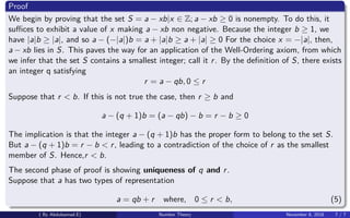 Proof
We begin by proving that the set S = a − xb|x ∈ Z; a − xb ≥ 0 is nonempty. To do this, it
suﬃces to exhibit a value of x making a − xb non negative. Because the integer b ≥ 1, we
have |a|b ≥ |a|, and so a − (−|a|)b = a + |a|b ≥ a + |a| ≥ 0 For the choice x = −|a|, then,
a − xb lies in S. This paves the way for an application of the Well-Ordering axiom, from which
we infer that the set S contains a smallest integer; call it r. By the deﬁnition of S, there exists
an integer q satisfying
r = a − qb, 0 ≤ r
Suppose that r < b. If this is not true the case, then r ≥ b and
a − (q + 1)b = (a − qb) − b = r − b ≥ 0
The implication is that the integer a − (q + 1)b has the proper form to belong to the set S.
But a − (q + 1)b = r − b < r, leading to a contradiction of the choice of r as the smallest
member of S. Hence,r < b.
The second phase of proof is showing uniqueness of q and r.
Suppose that a has two types of representation
a = qb + r where, 0 ≤ r < b, (5)
( By Abdulsamad.E) Number Theory November 8, 2018 7 / 7
 