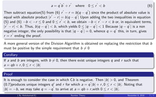 a = q b + r where 0 ≤ r < b (6)
Then subtract equation(5) from (6) r − r = b(q − q ) since the product of absolute value is
equal with absolute product |r − r| = b|q − q | Upon adding the two inequalities in equation
(5) and (6) −b < −r ≤ 0 and 0 ≤ r < b, we obtain −b < r − r < b or, in equivalent terms,
|r − r| < b. Thus, b|q − q | < b, which yields 0 ≤ |q − q | < 1 Because |q − q | is a non
negative integer, the only possibility is that |q − q | = 0, whence q = q this, in turn, gives
r = r ending the proof.
A more general version of the Division Algorithm is obtained on replacing the restriction that b
must be positive by the simple requirement that b = 0
Corollary
If a and b are integers, with b = 0, then there exist unique integers q and r such that
a = qb + r, 0 ≤ r < |b|
Proof
It is enough to consider the case in which Cb is negative. Then |b| > 0, and Theorem
(0.7)produces unique integers q and r for which a = q |b| + r, 0 ≤ r < |b|. Noting that
|b| = −b, we may take q = −q to arrive at a = qb + r,with 0 ≤ r < |b|.
( By Abdulsamad.E) Number Theory November 8, 2018 7 / 7
 