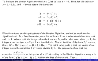 To illustrate the division Algorithm when b < 0, let us take b = −7. Then, for the choices of
a = 1, −2, 61, and − 59 we obtain the expressions
1 = 0(−7) + 1
−2 = 1(−7) + 5
61 = (−8)(−7) + 5
−59 = 9(−7) + 4
We wish to focus on the applications of the Division Algorithm, and not so much on the
algorithm itself. As a ﬁrst illustration, note that with b = 2 the possible remainders are r = 0
and r = 1. When r = 0, the integer a has the form a = 2q and is called even; when r = 1, the
integer a has the form a = 2q + 1 and is called odd. Now a2 is either of the form 2q2 = 4k or
(2q + 1)2 = 4(q2 + q) + 1 = 4k + 1 + (2q)2. The point to be made is that the square of an
integer leaves the remainder 0 or 1 upon division by 4. We propose to show that the
expression
a(a2 + 2)
3
is an integer for all a ≤ 1 According to the Division Algorithm, every a is
of the form 3q, 3q + 1, or 3q + 2. Assume the ﬁrst of these cases. Then
( By Abdulsamad.E) Number Theory November 8, 2018 7 / 7
 