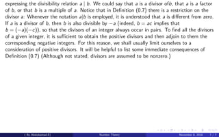 expressing the divisibility relation a | b. We could say that a is a divisor ofb, that a is a factor
of b, or that b is a multiple of a. Notice that in Deﬁnition (0.7) there is a restriction on the
divisor a: Whenever the notation a|b is employed, it is understood that a is diﬀerent from zero.
If a is a divisor of b, then b is also divisible by −a (indeed, b = ac implies that
b = (−a)(−c)), so that the divisors of an integer always occur in pairs. To ﬁnd all the divisors
of a given integer, it is suﬃcient to obtain the positive divisors and then adjoin to them the
corresponding negative integers. For this reason, we shall usually limit ourselves to a
consideration of positive divisors. It will be helpful to list some immediate consequences of
Deﬁnition (0.7) (Although not stated, divisors are assumed to be nonzero.)
( By Abdulsamad.E) Number Theory November 8, 2018 7 / 7
 