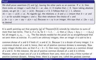 Proof
We shall prove assertions (f) and (g), leaving the other parts as an exercise. If a | b, then
there exists an integer c such that b = ac; also, b | 0 implies that c | 0. Upon taking absolute
values, we get |b| = |ac| = |a||b|. Because c = 0, it follows that |c| ≥ 1, whence
|b| = |ac| = |a||b| ≥ |a|. As regards (g), the relations a | b and a | c ensure that b = ar and
c = as for suitable integers r and s. But then whatever the choice of x and
y, bx + cy = arx + asy = a(rx + sy) Because rx + sy is an integer, this says that a | (bx + cy),
as desired
It is worth pointing out that property (g) of Theorem(0.8) extends by induction to sums of
more than two terms. That is, if a | bk for k = 1, 2, · · · , n, then a | (b1x1 + b2x2 + · · · + bnxn)
for all integers x1, x2, · · · , xn. The few details needed for the proof are so straightforward that
we omit them as exercise. If a and b are arbitrary integers, then an integer d is said to be a
common divisor of a and b if both d | a and d | b. Because 1 is a divisor of every integer, 1 is
a common divisor of a and b; hence, their set of positive common divisors is nonempty. Now
every integer divides zero, so that if a = b = 0, then every integer serves as a common divisor
of a and b. In this instance, the set of positive common divisors of a and b is inﬁnite.
However, when at least one of a or b is diﬀerent from zero, there are only a ﬁnite number of
positive common divisors. Among these, there is a largest one, called the greatest common
( By Abdulsamad.E) Number Theory November 8, 2018 7 / 7
 