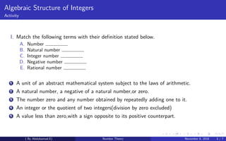 Algebraic Structure of Integers
Activity
I. Match the following terms with their deﬁnition stated below.
A. Number
B. Natural number
C. Integer number
D. Negative number
E. Rational number
1 A unit of an abstract mathematical system subject to the laws of arithmetic.
2 A natural number, a negative of a natural number,or zero.
3 The number zero and any number obtained by repeatedly adding one to it.
4 An integer or the quotient of two integers(division by zero excluded)
5 A value less than zero,with a sign opposite to its positive counterpart.
( By Abdulsamad.E) Number Theory November 8, 2018 3 / 7
 