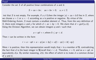 Proof
Consider the set S of all positive linear combinations of a and b:
S = au + bv; au + bv > 0; u, v ∈ Z
irst that S is not empty. For example, if a = 0,then the integer |a| = au + b.0 lies in S, where
we choose u = 1 or u = −1 according as a is positive or negative. By virtue of the
Well-Ordering Axiom, S must contain a smallest element d. Thus, from the very deﬁnition of
S, there exist integers x and y for which d = ax + by > 0. We claim that d = gcd (a, b).
Using the Division Algorithm, we can obtain integers q and r such that
a = qd + r, where 0 ≤ qr < d.
Then r can be written in the form
r = a − qd = a − q (ax + by) = a(1 − qx) + b(−qy)
Were r is positive, then this representation would imply that r is a member of S, contradicting
the fact that d is the least integer in S(recall that r < d. Therefore, r = 0, and so a = qd, or
equivalently d|a. By similar reasoning, d|b, the eﬀect of which is to make d a common divisor
of a and b.
( By Abdulsamad.E) Number Theory November 8, 2018 7 / 7
 