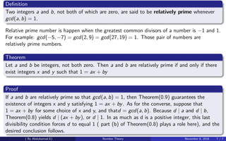 Deﬁnition
Two integers a and b, not both of which are zero, are said to be relatively prime whenever
gcd(a, b) = 1.
Relative prime number is happen when the greatest common divisors of a number is −1 and 1.
For example: gcd(−5, −7) = gcd(2, 9) = gcd(27, 19) = 1. Those pair of numbers are
relatively prime numbers.
Theorem
Let a and b be integers, not both zero. Then a and b are relatively prime if and only if there
exist integers x and y such that 1 = ax + by
Proof
If a and b are relatively prime so that gcd(a, b) = 1, then Theorem(0.9) guarantees the
existence of integers x and y satisfying 1 = ax + by. As for the converse, suppose that
1 = ax + by for some choice of x and y, and thatd = gcd(a, b). Because d | a and d | b,
Theorem(0.8) yields d | (ax + by), or d | 1. In as much as d is a positive integer, this last
divisibility condition forces d to equal 1 ( part (b) of Theorem(0.8) plays a role here), and the
desired conclusion follows.
( By Abdulsamad.E) Number Theory November 8, 2018 7 / 7
 