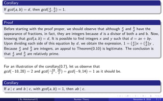 Corollary
If gcd(a, b) = d, then gcd( a
d , b
d ) = 1.
Proof
Before starting with the proof proper, we should observe that although a
d and b
d have the
appearance of fractions, in fact, they are integers because d is a divisor of both a and b. Now,
knowing that gcd(a, b) = d, It is possible to ﬁnd integers x and y such that d = ax + by.
Upon dividing each side of this equation by d, we obtain the expression, 1 = (a
d )x + (b
d )y ,
Because a
d and b
d are integers, an appeal to Theorem(0.10) is legitimate. The conclusion is
that a
d and b
d are relatively prime.
For an illustration of the corollary(0.7), let us observe that
gcd(−18, 28) = 2 and gcd(−18
2 , 28
2 ) = gcd(−9, 14) = 1 as it should be.
Corollary
If a | c and b | c, with gcd(a, b) = 1, then ab | c.
( By Abdulsamad.E) Number Theory November 8, 2018 7 / 7
 