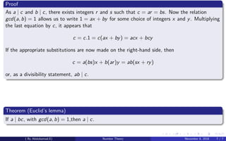 Proof
As a | c and b | c, there exists integers r and s such that c = ar = bs. Now the relation
gcd(a, b) = 1 allows us to write 1 = ax + by for some choice of integers x and y. Multiplying
the last equation by c, it appears that
c = c.1 = c(ax + by) = acx + bcy
If the appropriate substitutions are now made on the right-hand side, then
c = a(bs)x + b(ar)y = ab(sx + ry)
or, as a divisibility statement, ab | c.
Theorem (Euclid’s lemma)
If a | bc, with gcd(a, b) = 1,then a | c.
( By Abdulsamad.E) Number Theory November 8, 2018 7 / 7
 
