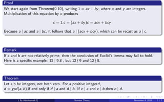 Proof
We start again from Theorem(0.10), writing 1 = ax + by, where x and y are integers.
Multiplication of this equation by c produces
c = 1.c = (ax + by)c = acx + bcy
Because a | ac and a | bc, it follows that a | (acx + bcy), which can be recast as a | c.
Remark
If a and b are not relatively prime, then the conclusion of Euclid’s lemma may fail to hold.
Here is a speciﬁc example: 12 | 9.8 , but 12 9 and 12 8.
Theorem
Let a,b be integers, not both zero. For a positive integerd,
d = gcd(a, b) if and only if d | a and d | b. If c | a and c | b,then c | d.
( By Abdulsamad.E) Number Theory November 8, 2018 7 / 7
 