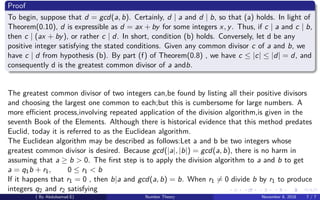 Proof
To begin, suppose that d = gcd(a, b). Certainly, d | a and d | b, so that (a) holds. In light of
Theorem(0.10), d is expressible as d = ax + by for some integers x, y. Thus, if c | a and c | b,
then c | (ax + by), or rather c | d. In short, condition (b) holds. Conversely, let d be any
positive integer satisfying the stated conditions. Given any common divisor c of a and b, we
have c | d from hypothesis (b). By part (f) of Theorem(0.8) , we have c ≤ |c| ≤ |d| = d, and
consequently d is the greatest common divisor of a andb.
The greatest common divisor of two integers can,be found by listing all their positive divisors
and choosing the largest one common to each;but this is cumbersome for large numbers. A
more eﬃcient process,involving repeated application of the division algorithm,is given in the
seventh Book of the Elements. Although there is historical evidence that this method predates
Euclid, today it is referred to as the Euclidean algorithm.
The Euclidean algorithm may be described as follows:Let a and b be two integers whose
greatest common divisor is desired. Because gcd(|a|, |b|) = gcd(a, b), there is no harm in
assuming that a ≥ b > 0. The ﬁrst step is to apply the division algorithm to a and b to get
a = q1b + r1, 0 ≤ r1 < b
If it happens that r1 = 0 , then b|a and gcd(a, b) = b. When r1 = 0 divide b by r1 to produce
integers q2 and r2 satisfying
( By Abdulsamad.E) Number Theory November 8, 2018 7 / 7
 