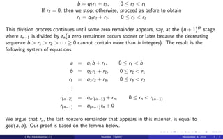 b = q2r1 + r2, 0 ≤ r2 < r1
If r2 = 0, then we stop; otherwise, proceed as before to obtain
r1 = q3r2 + r3, 0 ≤ r3 < r2
This division process continues until some zero remainder appears, say, at the (n + 1)th stage
where rn−1 is divided by rn(a zero remainder occurs sooner or later because the decreasing
sequence b > r1 > r2 > · · · ≥ 0 cannot contain more than b integers). The result is the
following system of equations:
a = q1b + r1, 0 ≤ r1 < b
b = q2r1 + r2, 0 ≤ r2 < r1
r1 = q3r2 + r3, 0 ≤ r3 < r2
...
r(n−2) = qnr(n−1) + rn, 0 ≤ rn < r(n−1)
r(n−1) = q(n+1)rn + 0
We argue that rn, the last nonzero remainder that appears in this manner, is equal to
gcd(a, b). Our proof is based on the lemma below.
( By Abdulsamad.E) Number Theory November 8, 2018 7 / 7
 