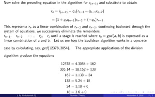 Now solve the preceding equation in the algorithm for r(n−1) and substitute to obtain
rn = r(n−2) − qn(rn−3 − qn−1rn−2)
= (1 + qnqn−1)rn−2 + (−qn)rn−3
This represents rn as a linear combination of rn−2 and rn−3. continuing backward through the
system of equations, we successively eliminate the remainders
rn−1, rn−2, · · · , r2, r1 until a stage is reached where rn = gcd(a, b) is expressed as a
linear combination of a and b. Let us see how the Euclidean algorithm works in a concrete
case by calculating, say, gcd(12378, 3054). The appropriate applications of the division
algorithm produce the equations
12378 = 4.3054 + 162
305.14 = 18.162 + 138
162 = 1.138 + 24
138 = 5.24 + 18
24 = 1.18 + 6
18 = 3.6 + 0
( By Abdulsamad.E) Number Theory November 8, 2018 7 / 7
 