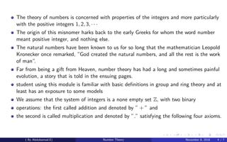 The theory of numbers is concerned with properties of the integers and more particularly
with the positive integers 1, 2, 3, · · ·
The origin of this misnomer harks back to the early Greeks for whom the word number
meant positive integer, and nothing else.
The natural numbers have been known to us for so long that the mathematician Leopold
Kronecker once remarked, ”God created the natural numbers, and all the rest is the work
of man”.
Far from being a gift from Heaven, number theory has had a long and sometimes painful
evolution, a story that is told in the ensuing pages.
student using this module is familiar with basic deﬁnitions in group and ring theory and at
least has an exposure to some models
We assume that the system of integers is a none empty set Z, with two binary
operations: the ﬁrst called addition and denoted by ” + ” and
the second is called multiplication and denoted by ”.” satisfying the following four axioms.
( By Abdulsamad.E) Number Theory November 8, 2018 4 / 7
 