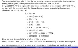 Our previous discussion tells us that the last nonzero remainder appearing in these equations,
namely, the integer 6, is the greatest common divisor of 12378 and 3054;
6 = gcd(12378, 3054) to represent 6 as a linear combination of the integers 12378 and 3054,
we start with the next-to-last of the displayed equations and successively eliminate the
remainders 18, 24, 138, and 162;
6 = 24 − 18
= 24 − (138 − 5.24)
= 6.24 − 138
= 6(162 − 138) − 138
= 6.162 − 7.138
= 6.162 − 7(3054 − 18.162)
= 132.162 − 7.3054
= 132(12378 − 4.3054) − 7.3054
= 132.12378 + (−535)3054
Thus, we have 6 = gcd(12378, 3054) = 12378x + 3054y
where, x = 132 and y = −535. Note that this is not the only way to express the integer 6
as a linear combination of 12378 and 3054; among other possibilities, we could add and
( By Abdulsamad.E) Number Theory November 8, 2018 7 / 7
 