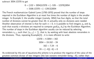 subtract 3054.12378 to get
6 = (132 + 3054)12378 + (−535 − 12378)3054
= 3186.12378 + (−12913)3054
The French mathematician Gabriel Lame (1795-1870) proved that the number of steps
required in the Euclidean Algorithm is at most ﬁve times the number of digits in the smaller
integer. In Example 3, the smaller integer (namely, 3054) has four digits, so that the total
number of divisions cannot be greater than 20; in actuality only six divisions were needed.
Another observation of interest is that for each n > 0, it is possible to ﬁnd integers an and bn
such that exactly n divisions are required to compute gcd(an, bn) by the Euclidean Algorithm.
The number of steps in the Euclidean algorithm usually can be reduced by selecting
remainders rk+1 such that rk+1 < rk
2 , that is, by working with least absolute remainders in
the divisions. Thus, repeating Example(3) , it is more eﬃcient to write
12378 = 4.3054 + 162
3054 = 19.162 − 24
162 = 7.24 − 6
24 = (−4)(−6) + 0
As evidenced by this set of equations,this scheme is to produce the negative of the value of the
greatest common divisor of two integers (the last nonzero remainder being −6), rather than
( By Abdulsamad.E) Number Theory November 8, 2018 7 / 7
 