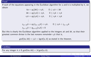 Proof
If each of the equations appearing in the Euclidean algorithm for a and b is multiplied by k, we
obtain
ka = q1(bk) + r1k, 0 ≤ r1k < bk
bk = q2(r1k) + r2k, 0 ≤ r2k < r1k
r1k = q3(r2k) + r3k, 0 ≤ r3k < r2k
...
r(n−2)k = qn(r(n−1)k) + rnk, 0 ≤ rnk < r(n−1)k
r(n−1)k = q(n+1)(rnk) + 0
But this is clearly the Euclidean algorithm applied to the integers ak and bk, so that their
greatest common divisor is the last nonzero remainder rnk that is,
gcd(ka, kb) = rnk = kgcd(a, b) as stated in the theorem.
Corollary
For any integer k = 0, gcd(ka, kb) = |k|gcd(a, b).
( By Abdulsamad.E) Number Theory November 8, 2018 7 / 7
 