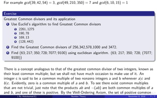 For example gcd(39, 42, 54) = 3, gcd(49, 210, 350) = 7 and gcd(6, 10, 15) = 1
Exercise
Greatest Common divisors and its application
1 Use Euclid’s algorithm to ﬁnd Greatest Common divisors
1 2261, 1275
2 190, 78
3 169, 13
4 (128, 442)
2 Find the Greatest Common divisors of 256,342,578,1000 and 3472.
3 Find (63; 217; 350; 728; 7077; 9100) using euclidean algorithm. (63; 217; 350; 728; (7077;
9100))
There is a concept analogous to that of the greatest common divisor of two integers, known as
their least common multiple; but we shall not have much occasion to make use of it. An
integer c is said to be a common multiple of two nonzero integers a and b whenever a|c and
b|c. Evidently, zero is a common multiple of a and b. To see there exist common multiples
that are not trivial, just note that the products ab and −(ab) are both common multiples of a
and b, and one of these is positive. By the Well-Ordering Axiom, the set of positive common
( By Abdulsamad.E) Number Theory November 8, 2018 7 / 7
 