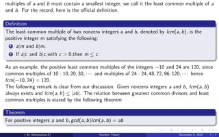 multiples of a and b must contain a smallest integer; we call it the least common multiple of a
and b. For the record, here is the oﬃcial deﬁnition.
Deﬁnition
The least common multiple of two nonzero integers a and b, denoted by lcm(a, b), is the
positive integer m satisfying the following:
1 a|m and b|m.
2 If a|c and b|c,with c > 0,then m ≤ c.
As an example, the positive least common multiples of the integers −10 and 24 are 120, since
common multiples of 10 : 10, 20, 30, · · · and multiples of 24 : 24, 48, 72, 96, 120, · · · hence
lcm(−10, 24) = 120.
The following remark is clear from our discussion: Given nonzero integers a and b, lcm(a, b)
always exists and lcm(a, b) ≤ |ab|. The relation between greatest common divisors and least
common multiples is stated by the following theorem
Theorem
For positive integers a and b, gcd(a, b)lcm(a, b) = ab
( By Abdulsamad.E) Number Theory November 8, 2018 7 / 7
 