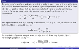 Proof
To begin, put d = gcd(a, b) and write a = dr, b = ds for integers r and s. If m = ab/d, then
m = as = rb, the eﬀect of which is to make m a (positive) common multiple of a and b. Now
let c be any positive integer that is a common multiple of a and b; say, for deﬁniteness,
c = au = bv. As we know, there exist integers x and y satisfying d = ax + by. In
consequence,
c
m
=
cd
ab
=
c(ax + by)
ab
= (
c
b
)x + (
c
a
)y = vx + uy
This equation states that m|c, allowing us to conclude that m ≤ c. Thus, in accordance with
Deﬁnition0.10,m = lcm(a, b); that is,
lcm(a, b) =
ab
d
=
ab
gcd(a, b)
For any choice of positive integers a and b,lcm(a, b) = ab if and only if gcd(a, b) = 1.
For example gcd(3054, 12378) = 6;
lcm(3054, 12378) =
3054 ∗ 12378
6
= 6300402
( By Abdulsamad.E) Number Theory November 8, 2018 7 / 7
 