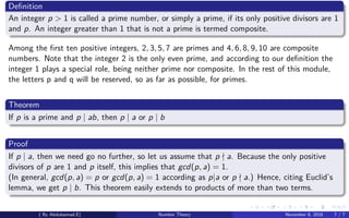 Deﬁnition
An integer p > 1 is called a prime number, or simply a prime, if its only positive divisors are 1
and p. An integer greater than 1 that is not a prime is termed composite.
Among the ﬁrst ten positive integers, 2, 3, 5, 7 are primes and 4, 6, 8, 9, 10 are composite
numbers. Note that the integer 2 is the only even prime, and according to our deﬁnition the
integer 1 plays a special role, being neither prime nor composite. In the rest of this module,
the letters p and q will be reserved, so as far as possible, for primes.
Theorem
If p is a prime and p | ab, then p | a or p | b
Proof
If p | a, then we need go no further, so let us assume that p a. Because the only positive
divisors of p are 1 and p itself, this implies that gcd(p, a) = 1.
(In general, gcd(p, a) = p or gcd(p, a) = 1 according as p|a or p a.) Hence, citing Euclid’s
lemma, we get p | b. This theorem easily extends to products of more than two terms.
( By Abdulsamad.E) Number Theory November 8, 2018 7 / 7
 