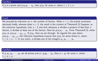 Corollary
If p is a prime and p|a1a2 · · · an, then p|ak for some k, where 1 ≤ k ≤ n.
Proof
We proceed by induction on n, the number of factors. When n = 1, the stated conclusion
obviously holds; whereas when n = 2, the result is the content of Theorem0.15 Suppose, as
the induction hypothesis, that n > 2 and that whenever p divides a product of less than n
factors, it divides at least one of the factors. Now let p|a1a2 · · · an. From Theorem0.15, either
p|an or p|a1a2 · · · a(n−1). If p|an, then we are through. As regards the case where
p|a1a2 · · · a(n−1), the induction hypothesis ensures that p|ak for some choice k, where
1 ≤ k ≤ n − 1. In any event, p divides one of the integers a1, a2, · · · , an
Corollary
If p, q1, q2, · · · , qn are all primes and p | q1q2 · · · qn, then p = qk for some k, where
1 ≤ k ≤ n.
( By Abdulsamad.E) Number Theory November 8, 2018 7 / 7
 