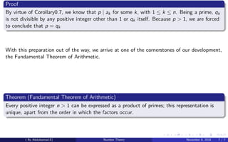Proof
By virtue of Corollary0.7, we know that p | ak for some k, with 1 ≤ k ≤ n. Being a prime, qk
is not divisible by any positive integer other than 1 or qk itself. Because p > 1, we are forced
to conclude that p = qk
With this preparation out of the way, we arrive at one of the cornerstones of our development,
the Fundamental Theorem of Arithmetic.
Theorem (Fundamental Theorem of Arithmetic)
Every positive integer n > 1 can be expressed as a product of primes; this representation is
unique, apart from the order in which the factors occur.
( By Abdulsamad.E) Number Theory November 8, 2018 7 / 7
 