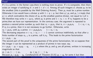 Proof
If n is a prime; in the former case,there is nothing more to prove. If n is composite, then there
exists an integer d satisfying d | n and 1 < d < n. Among all such integers d, choose p1 to be
the smallest (this is possible by the Well Ordering Axiom). Then p1 must be a prime number.
Otherwise it too would have a divisor q with 1 < q < p, but then q | p1 and p1 | n imply that
q | n, which contradicts the choice of p1 as the smallest positive divisor, not equal to 1,of n.
We therefore may write n = p1n1, where p1 is prime and 1 < n1 < n. If n1 happens to be a
prime,then we have our representation. In the contrary case, the argument is repeated to
produce a second prime number p2 such that n1 = p2n2, that is, n = p1p2n2 1 < n2 < n1
If n2 is a prime, then it is not necessary to go further. Otherwise, write
n2 = p3n3, with p3 a prime: n = p1p2p3n3 1 < n3 < n2
The decreasing sequence n > n1 > n2 > · · · > 1 cannot continue indeﬁnitely, so that after a
ﬁnite number of steps nk−1 is a prime, call it,nk. This leads to the prime factorization
n = p1p2 · · · pk
The second part of the proof is the uniqueness of the prime factorization, let us suppose that
the integer n can be represented as a product of primes in two ways; say,
n = p1p2 · · · pr = q1q2 · · · qs r ≤ s where the pi and qj are all primes, written in increasing
magnitude so that
p1 ≤ p2 ≤ · · · ≤ pr , q1 ≤ q2 ≤ · · · ≤ qs
Because p1 | q1q2 · · · qs ,Corollary(0.8) of Theorem (0.15) p1 = qk for some k but then
( By Abdulsamad.E) Number Theory November 8, 2018 7 / 7
 