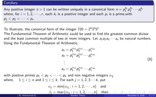 Corollary
Any positive integer n > 1 can be written uniquely in a canonical form n = pk1
1 pk2
2 · · · pkr
r
where, for i = 1, 2, · · · , r, each ki is a positive integer and each pi is a prime,with
p1 < p2 < · · · < pr .
To illustrate, the canonical form of the integer 720 = 243251
The Fundamental Theorem of Arithmetic could be used to ﬁnd the greatest common divisor
and the least common multiple of two or more integers. Let a1a2a3 · · · an be natural numbers.
Using the Fundamental Theorem of Arithmetic,
a1 = pα11
1 pα12
2 · · · pα1k
r
a2 = pα21
1 pα22
2 · · · pα2k
r
...
an = pαn1
1 pαn2
2 · · · pαnk
r
(8)
with positive primes p1 < p2 < · · · < pk and non negative integers αij
where, 1 ≤ i ≤ n and 1 ≤ i ≤ k. For each j = 1, 2, 3 · · · k, put
αj = min{αij : i = 1, 2, · · · , n} and
βj = max{αij : i = 1, 2, · · · , n} then
( By Abdulsamad.E) Number Theory November 8, 2018 7 / 7
 