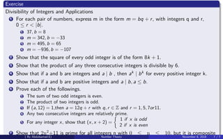 Exercise
Divisibility of Integers and Applications
1 For each pair of numbers, express m in the form m = bq + r, with integers q and r,
0 ≤ r < |b|.
1 37, b = 8
2 m = 342, b = −33
3 m = 495, b = 65
4 m = −936, b = −107
2 Show that the square of every odd integer is of the form 8k + 1.
3 Show that the product of any three consecutive integers is divisible by 6.
4 Show that if a and b are integers and a | b , then ak | bk for every positive integer k.
5 Show that if a and b are positive integers and a | b, a ≤ b.
6 Prove each of the followings.
1 The sum of two odd integers is even.
2 The product of two integers is odd.
3 If (a, 12) = 1,then a = 12q + r with q, r ∈ Z and r = 1, 5, 7or11.
4 Any two consecutive integers are relatively prime.
5 For any integer x, show that (x, x + 2) =
1 if x is odd
2 if x is even
7 Show that 2n2+11 is prime for all integers n with 0 ≤ n ≤ 10, but it is composite
( By Abdulsamad.E) Number Theory November 8, 2018 7 / 7
 